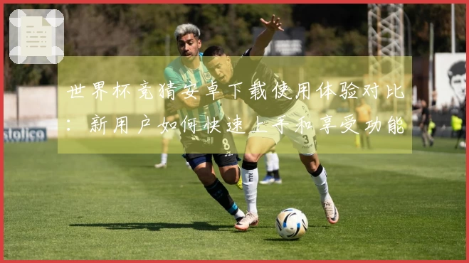 世界杯竞猜安卓下载使用体验对比:新用户如何快速上手和享受功能优势