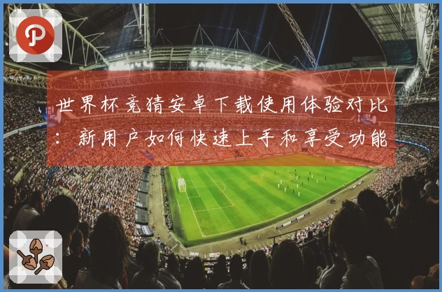 世界杯竞猜安卓下载使用体验对比：新用户如何快速上手和享受功能优势