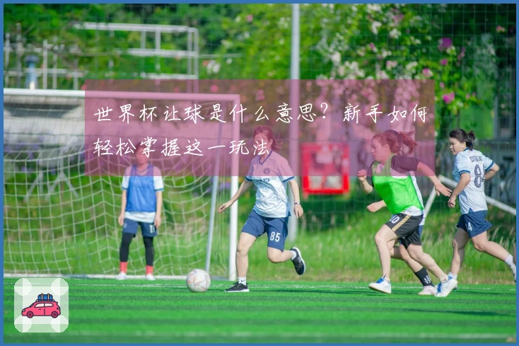世界杯让球是什么意思？新手如何轻松掌握这一玩法