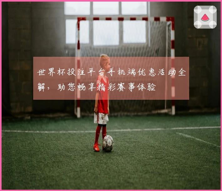 世界杯投注平台手机端优惠活动全解，助您畅享精彩赛事体验